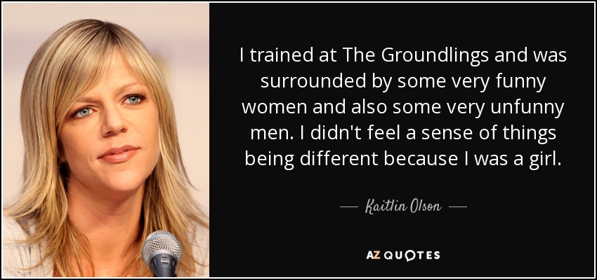 I trained at The Groundlings and was surrounded by some very funny women and also some very unfunny men. I didn't feel a sense of things being different because I was a girl. - Kaitlin Olson