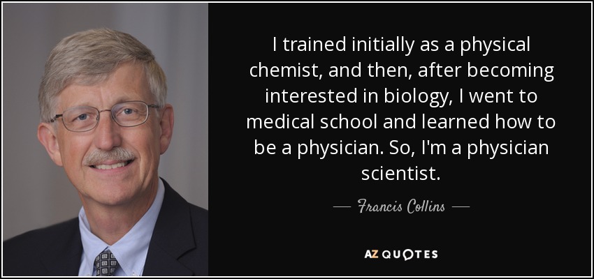 I trained initially as a physical chemist, and then, after becoming interested in biology, I went to medical school and learned how to be a physician. So, I'm a physician scientist. - Francis Collins