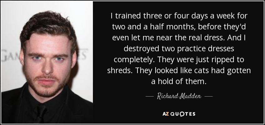 I trained three or four days a week for two and a half months, before they'd even let me near the real dress. And I destroyed two practice dresses completely. They were just ripped to shreds. They looked like cats had gotten a hold of them. - Richard Madden