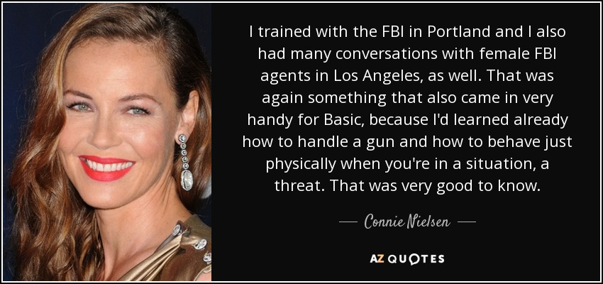 I trained with the FBI in Portland and I also had many conversations with female FBI agents in Los Angeles, as well. That was again something that also came in very handy for Basic, because I'd learned already how to handle a gun and how to behave just physically when you're in a situation, a threat. That was very good to know. - Connie Nielsen