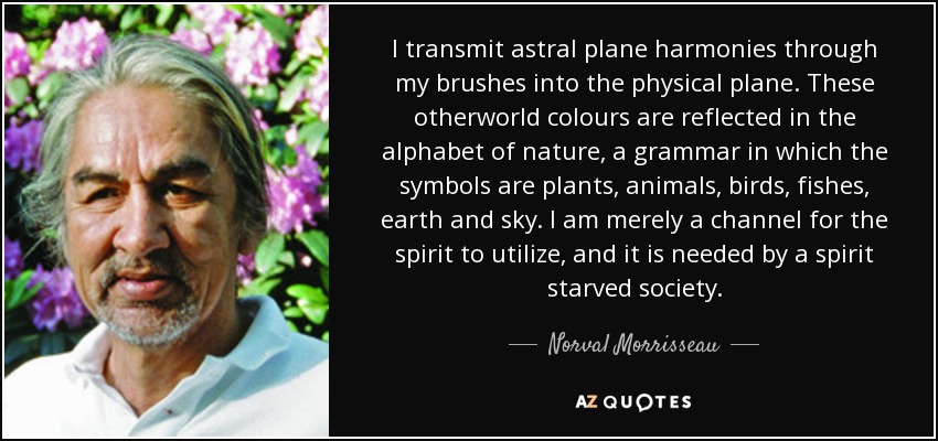 I transmit astral plane harmonies through my brushes into the physical plane. These otherworld colours are reflected in the alphabet of nature, a grammar in which the symbols are plants, animals, birds, fishes, earth and sky. I am merely a channel for the spirit to utilize, and it is needed by a spirit starved society. - Norval Morrisseau