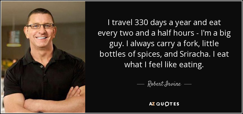 I travel 330 days a year and eat every two and a half hours - I'm a big guy. I always carry a fork, little bottles of spices, and Sriracha. I eat what I feel like eating. - Robert Irvine