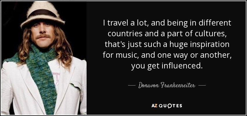 I travel a lot, and being in different countries and a part of cultures, that's just such a huge inspiration for music, and one way or another, you get influenced. - Donavon Frankenreiter