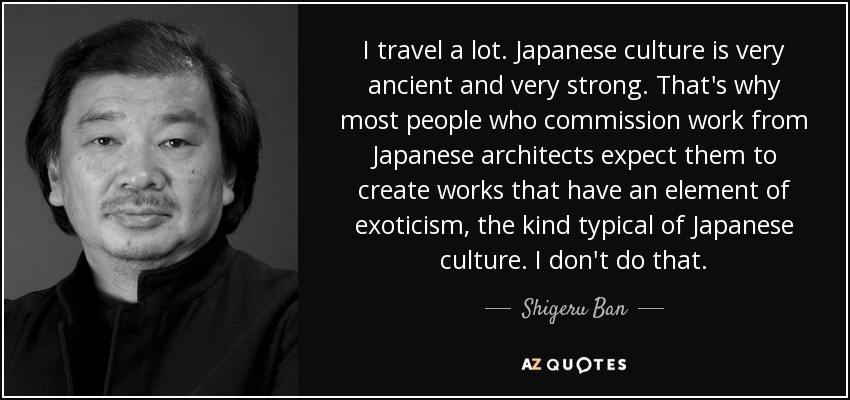 I travel a lot. Japanese culture is very ancient and very strong. That's why most people who commission work from Japanese architects expect them to create works that have an element of exoticism, the kind typical of Japanese culture. I don't do that. - Shigeru Ban