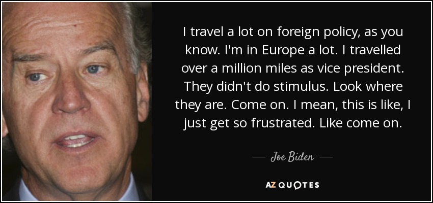 I travel a lot on foreign policy, as you know. I'm in Europe a lot. I travelled over a million miles as vice president. They didn't do stimulus. Look where they are. Come on. I mean, this is like, I just get so frustrated. Like come on. - Joe Biden