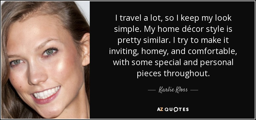 I travel a lot, so I keep my look simple. My home décor style is pretty similar. I try to make it inviting, homey, and comfortable, with some special and personal pieces throughout. - Karlie Kloss