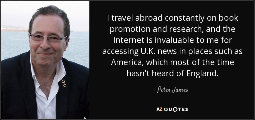 I travel abroad constantly on book promotion and research, and the Internet is invaluable to me for accessing U.K. news in places such as America, which most of the time hasn't heard of England. - Peter James