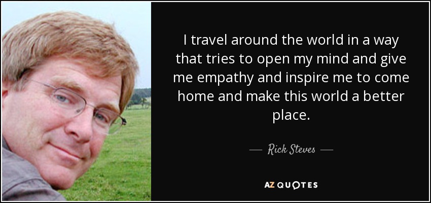 I travel around the world in a way that tries to open my mind and give me empathy and inspire me to come home and make this world a better place. - Rick Steves