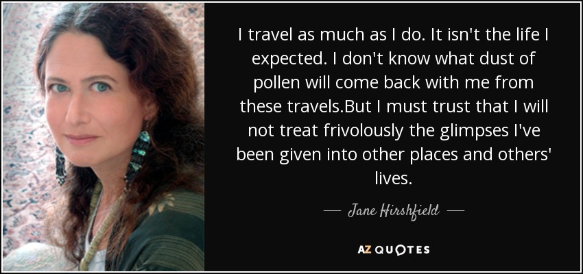 I travel as much as I do. It isn't the life I expected. I don't know what dust of pollen will come back with me from these travels.But I must trust that I will not treat frivolously the glimpses I've been given into other places and others' lives. - Jane Hirshfield