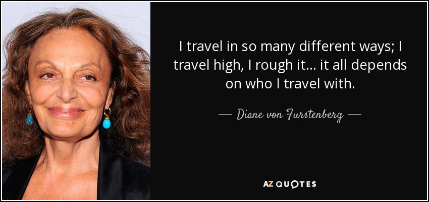I travel in so many different ways; I travel high, I rough it... it all depends on who I travel with. - Diane von Furstenberg