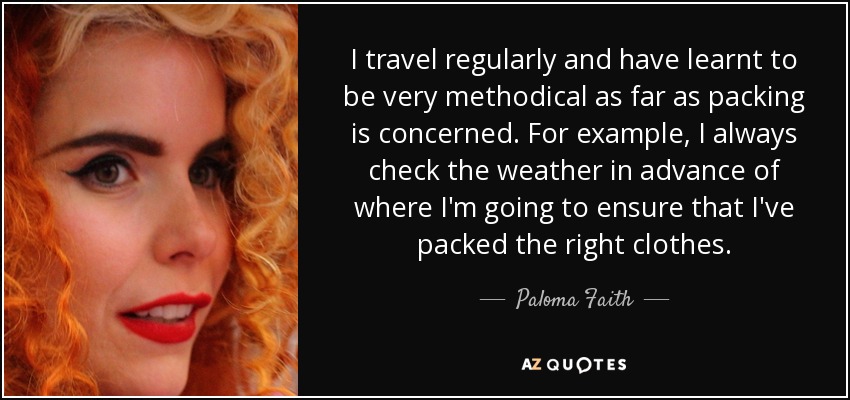 I travel regularly and have learnt to be very methodical as far as packing is concerned. For example, I always check the weather in advance of where I'm going to ensure that I've packed the right clothes. - Paloma Faith