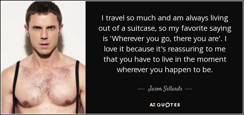 I travel so much and am always living out of a suitcase, so my favorite saying is 'Wherever you go, there you are'. I love it because it's reassuring to me that you have to live in the moment wherever you happen to be. - Jason Sellards