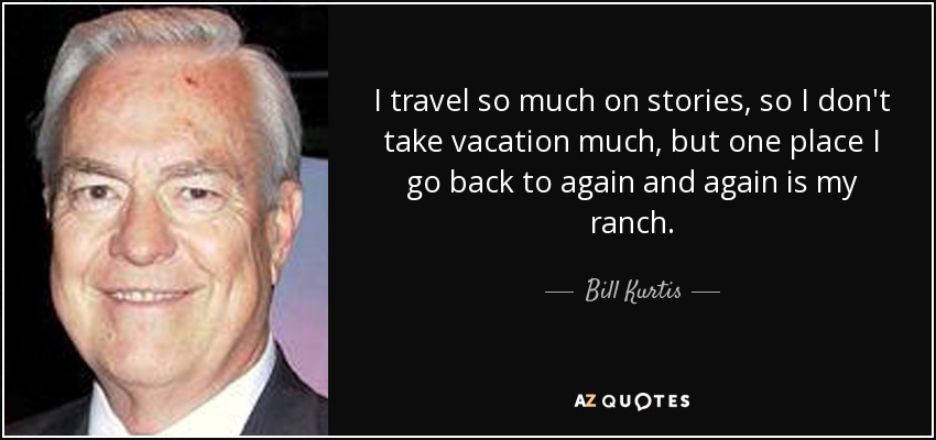 I travel so much on stories, so I don't take vacation much, but one place I go back to again and again is my ranch. - Bill Kurtis
