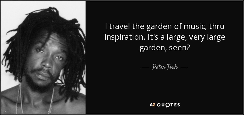 I travel the garden of music, thru inspiration. It's a large, very large garden, seen? - Peter Tosh