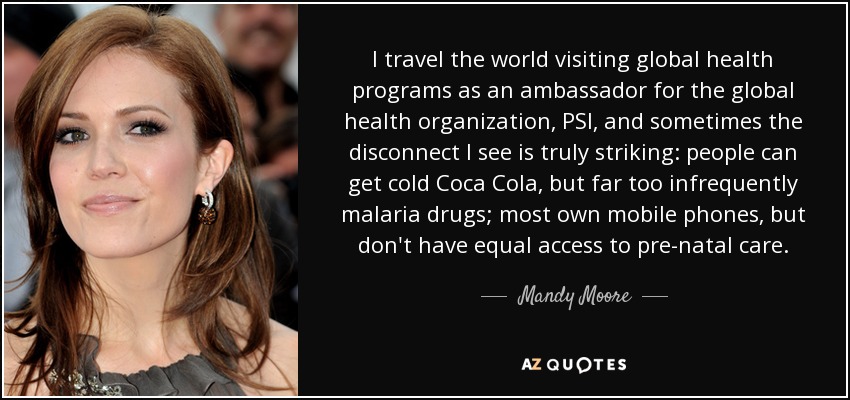 I travel the world visiting global health programs as an ambassador for the global health organization, PSI, and sometimes the disconnect I see is truly striking: people can get cold Coca Cola, but far too infrequently malaria drugs; most own mobile phones, but don't have equal access to pre-natal care. - Mandy Moore