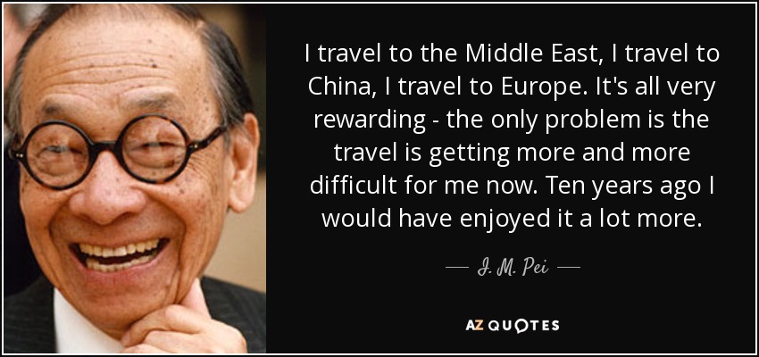 I travel to the Middle East, I travel to China, I travel to Europe. It's all very rewarding - the only problem is the travel is getting more and more difficult for me now. Ten years ago I would have enjoyed it a lot more. - I. M. Pei