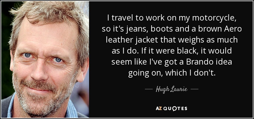 I travel to work on my motorcycle, so it's jeans, boots and a brown Aero leather jacket that weighs as much as I do. If it were black, it would seem like I've got a Brando idea going on, which I don't. - Hugh Laurie