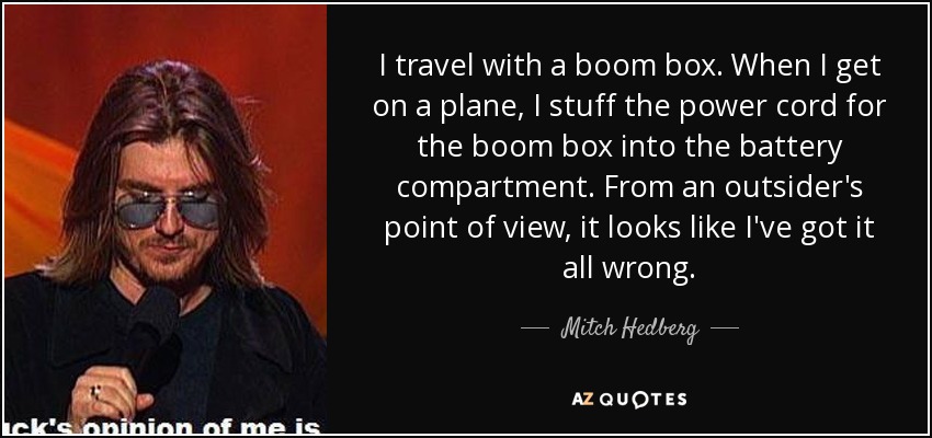 I travel with a boom box. When I get on a plane, I stuff the power cord for the boom box into the battery compartment. From an outsider's point of view, it looks like I've got it all wrong. - Mitch Hedberg
