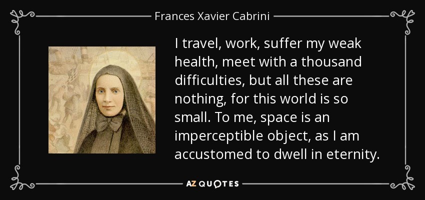 I travel, work, suffer my weak health, meet with a thousand difficulties, but all these are nothing, for this world is so small. To me, space is an imperceptible object, as I am accustomed to dwell in eternity. - Frances Xavier Cabrini