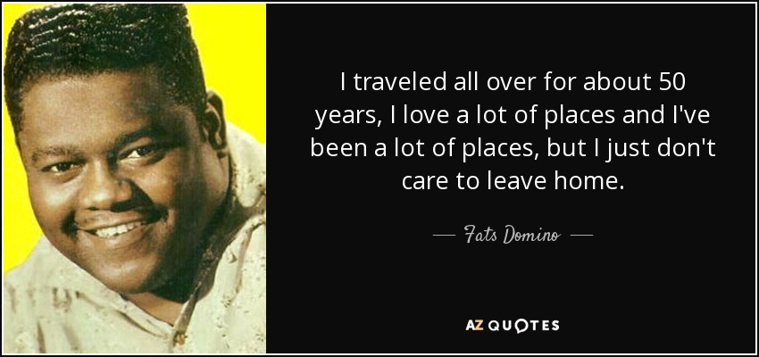 I traveled all over for about 50 years, I love a lot of places and I've been a lot of places, but I just don't care to leave home. - Fats Domino