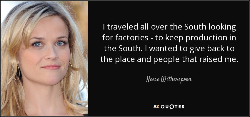 I traveled all over the South looking for factories - to keep production in the South. I wanted to give back to the place and people that raised me. - Reese Witherspoon