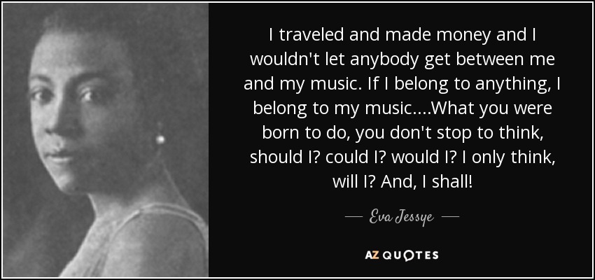 I traveled and made money and I wouldn't let anybody get between me and my music. If I belong to anything, I belong to my music. ...What you were born to do, you don't stop to think, should I? could I? would I? I only think, will I? And, I shall! - Eva Jessye