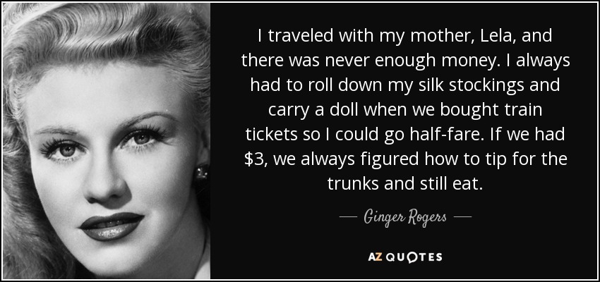 I traveled with my mother, Lela, and there was never enough money. I always had to roll down my silk stockings and carry a doll when we bought train tickets so I could go half-fare. If we had $3, we always figured how to tip for the trunks and still eat. - Ginger Rogers