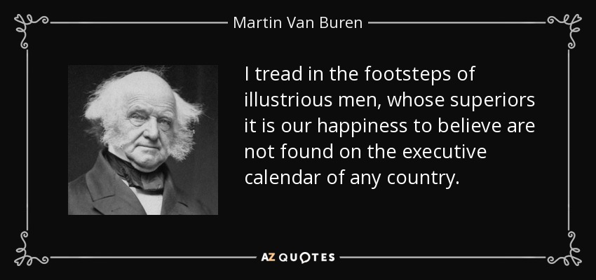 I tread in the footsteps of illustrious men, whose superiors it is our happiness to believe are not found on the executive calendar of any country. - Martin Van Buren