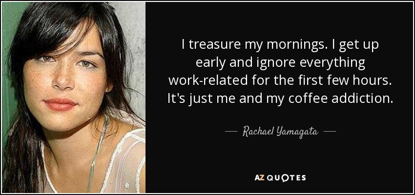 I treasure my mornings. I get up early and ignore everything work-related for the first few hours. It's just me and my coffee addiction. - Rachael Yamagata