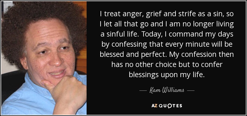 I treat anger, grief and strife as a sin, so I let all that go and I am no longer living a sinful life. Today, I command my days by confessing that every minute will be blessed and perfect. My confession then has no other choice but to confer blessings upon my life. - Kam Williams