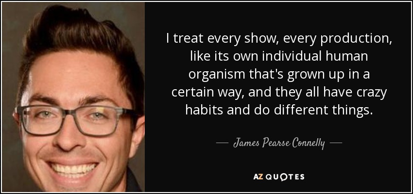 I treat every show, every production, like its own individual human organism that's grown up in a certain way, and they all have crazy habits and do different things. - James Pearse Connelly