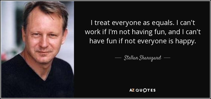I treat everyone as equals. I can't work if I'm not having fun, and I can't have fun if not everyone is happy. - Stellan Skarsgard
