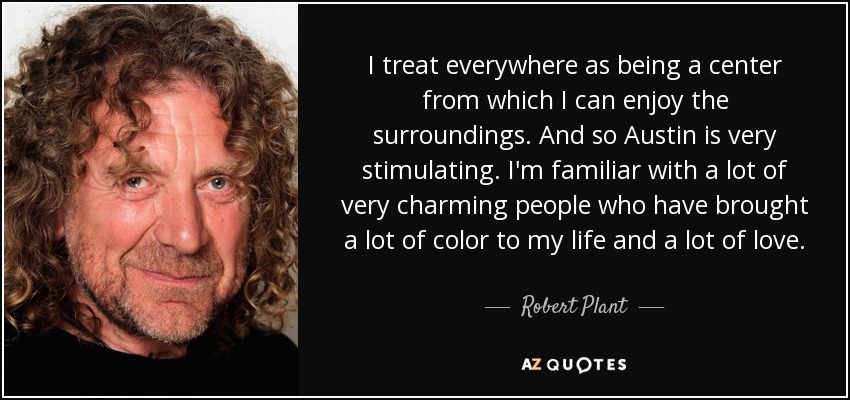 I treat everywhere as being a center from which I can enjoy the surroundings. And so Austin is very stimulating. I'm familiar with a lot of very charming people who have brought a lot of color to my life and a lot of love. - Robert Plant
