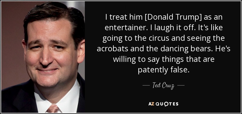 I treat him [Donald Trump] as an entertainer. I laugh it off. It's like going to the circus and seeing the acrobats and the dancing bears. He's willing to say things that are patently false. - Ted Cruz