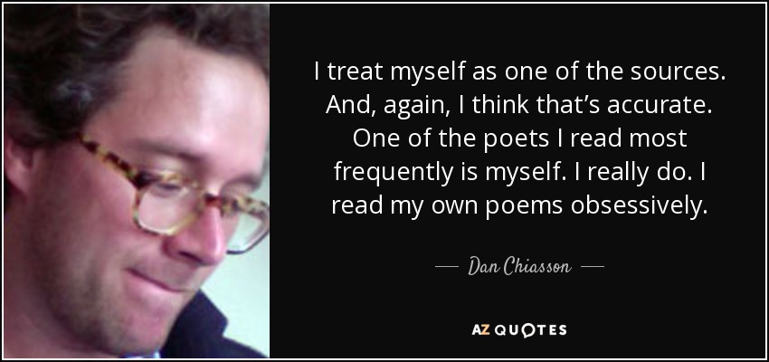 I treat myself as one of the sources. And, again, I think that’s accurate. One of the poets I read most frequently is myself. I really do. I read my own poems obsessively. - Dan Chiasson