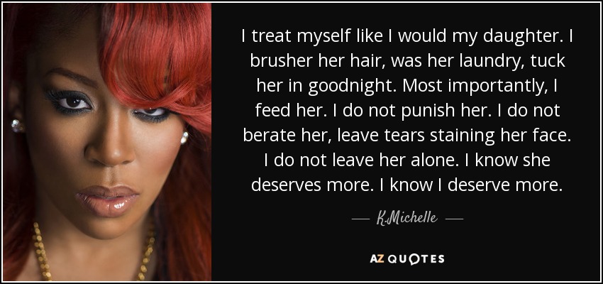 I treat myself like I would my daughter. I brusher her hair, was her laundry, tuck her in goodnight. Most importantly, I feed her. I do not punish her. I do not berate her, leave tears staining her face. I do not leave her alone. I know she deserves more. I know I deserve more. - K.Michelle