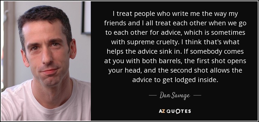 I treat people who write me the way my friends and I all treat each other when we go to each other for advice, which is sometimes with supreme cruelty. I think that's what helps the advice sink in. If somebody comes at you with both barrels, the first shot opens your head, and the second shot allows the advice to get lodged inside. - Dan Savage