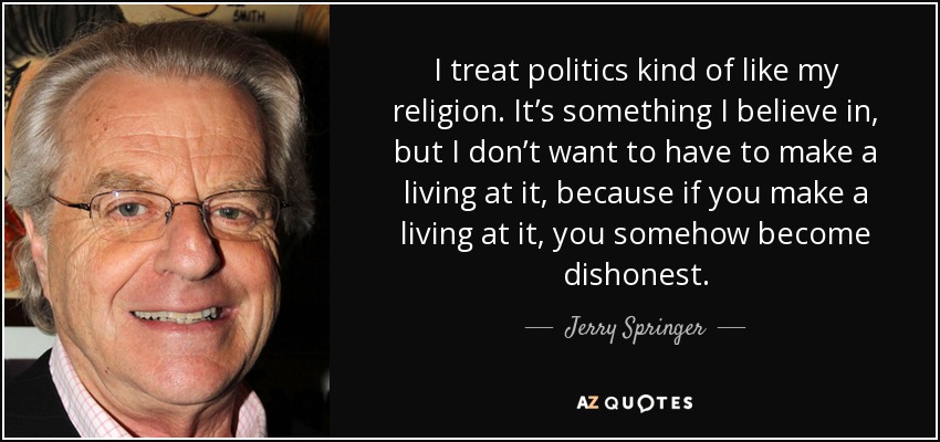 I treat politics kind of like my religion. It’s something I believe in, but I don’t want to have to make a living at it, because if you make a living at it, you somehow become dishonest. - Jerry Springer