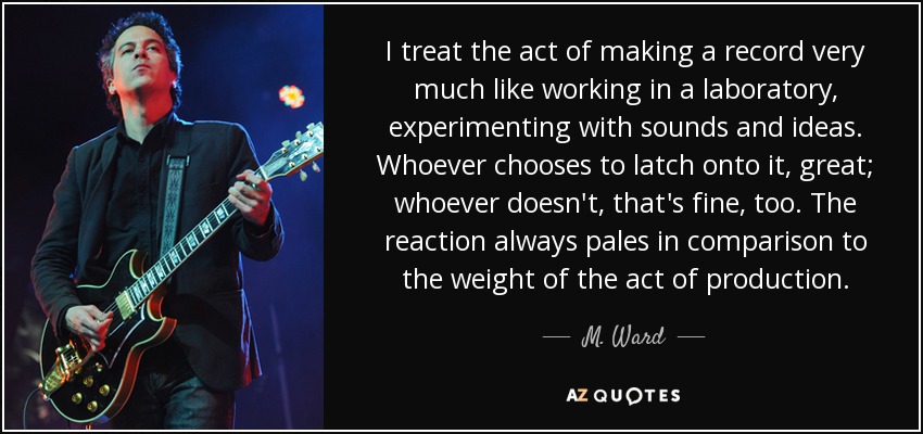 I treat the act of making a record very much like working in a laboratory, experimenting with sounds and ideas. Whoever chooses to latch onto it, great; whoever doesn't, that's fine, too. The reaction always pales in comparison to the weight of the act of production. - M. Ward