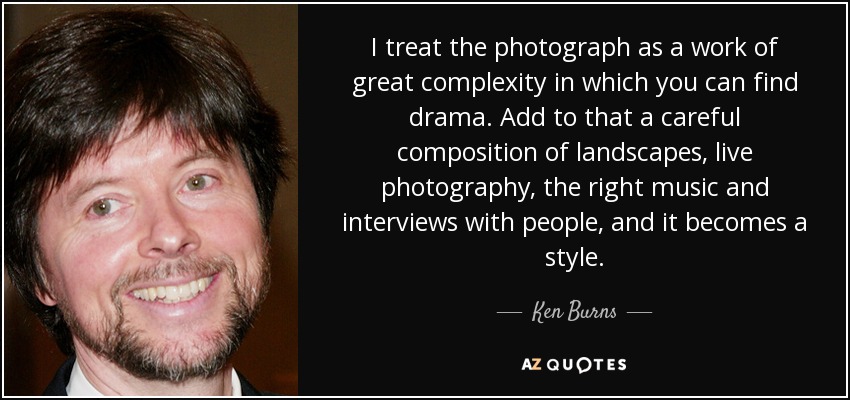 I treat the photograph as a work of great complexity in which you can find drama. Add to that a careful composition of landscapes, live photography, the right music and interviews with people, and it becomes a style. - Ken Burns