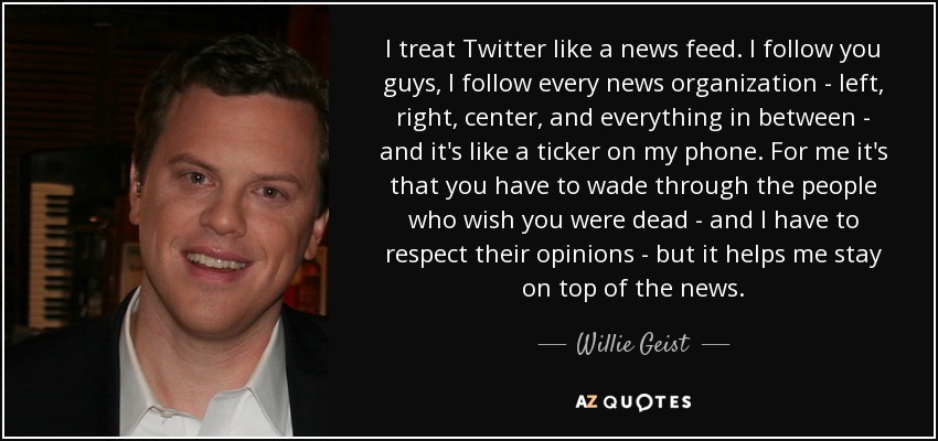 I treat Twitter like a news feed. I follow you guys, I follow every news organization - left, right, center, and everything in between - and it's like a ticker on my phone. For me it's that you have to wade through the people who wish you were dead - and I have to respect their opinions - but it helps me stay on top of the news. - Willie Geist