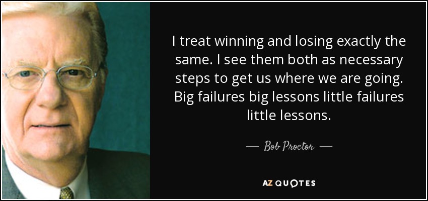 I treat winning and losing exactly the same. I see them both as necessary steps to get us where we are going. Big failures big lessons little failures little lessons. - Bob Proctor