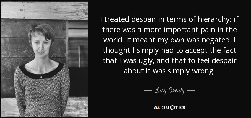 I treated despair in terms of hierarchy: if there was a more important pain in the world, it meant my own was negated. I thought I simply had to accept the fact that I was ugly, and that to feel despair about it was simply wrong. - Lucy Grealy