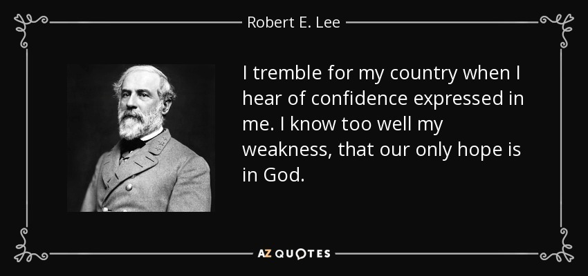 I tremble for my country when I hear of confidence expressed in me. I know too well my weakness, that our only hope is in God. - Robert E. Lee