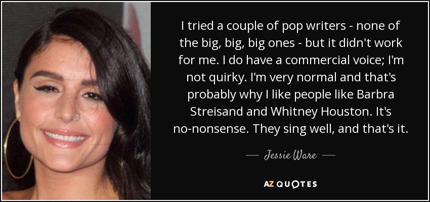 I tried a couple of pop writers - none of the big, big, big ones - but it didn't work for me. I do have a commercial voice; I'm not quirky. I'm very normal and that's probably why I like people like Barbra Streisand and Whitney Houston. It's no-nonsense. They sing well, and that's it. - Jessie Ware