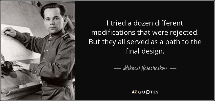 I tried a dozen different modifications that were rejected. But they all served as a path to the final design. - Mikhail Kalashnikov