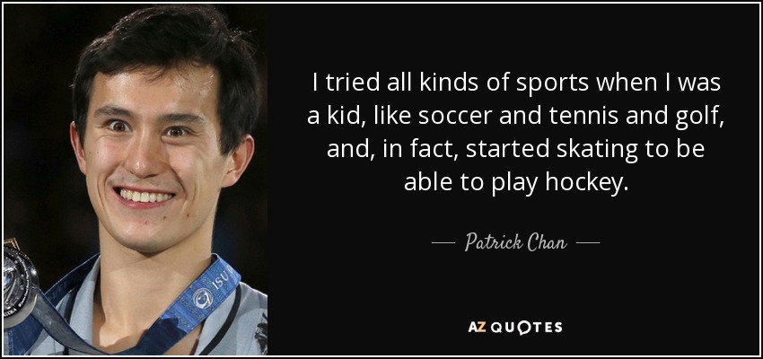I tried all kinds of sports when I was a kid, like soccer and tennis and golf, and, in fact, started skating to be able to play hockey. - Patrick Chan