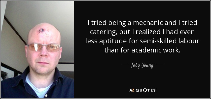 I tried being a mechanic and I tried catering, but I realized I had even less aptitude for semi-skilled labour than for academic work. - Toby Young