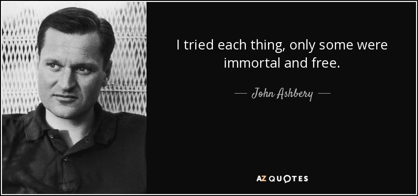 I tried each thing, only some were immortal and free. - John Ashbery