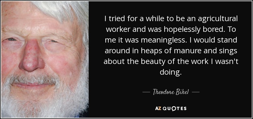 I tried for a while to be an agricultural worker and was hopelessly bored. To me it was meaningless. I would stand around in heaps of manure and sings about the beauty of the work I wasn't doing. - Theodore Bikel